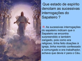 Que estado de espírito
denotam as sucessivas
interrogações do
Sapateiro ?
R: As sucessivas interrogações
do sapateiro indicam que o
Sapateiro se encontra
surpreendido e também
zangado, pois como era
religioso, tinha feito doações à
igreja, tinha morrido confessado
e comungado e era trabalhador,
achava que devia ir para o Céu.
 