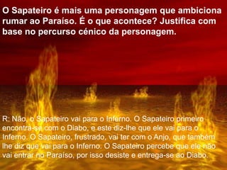 O Sapateiro é mais uma personagem que ambiciona
rumar ao Paraíso. É o que acontece? Justifica com
base no percurso cénico da personagem.
R: Não, o Sapateiro vai para o Inferno. O Sapateiro primeiro
encontra-se com o Diabo, e este diz-lhe que ele vai para o
Inferno. O Sapateiro, frustrado, vai ter com o Anjo, que também
lhe diz que vai para o Inferno. O Sapateiro percebe que ele não
vai entrar no Paraíso, por isso desiste e entrega-se ao Diabo.
 