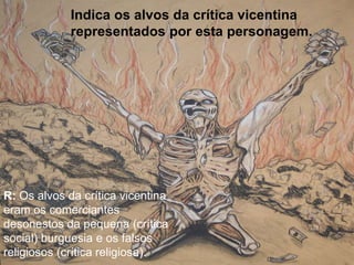 Indica os alvos da crítica vicentina
representados por esta personagem.
R: Os alvos da crítica vicentina
eram os comerciantes
desonestos da pequena (crítica
social) burguesia e os falsos
religiosos (crítica religiosa).
 