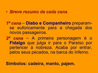 • Breve resumo de cada cena
1ª cena – Diabo e Companheiro preparam-
se euforicamente para a chegada dos
novos passageiros.
2ª cena – A primeira personagem é o
Fidalgo que julga ir para o Paraíso por
pertencer à nobreza. Acaba por entrar,
pelos seus pecados, na barca do Inferno.
Símbolos: cadeira, manto, pajem.
 