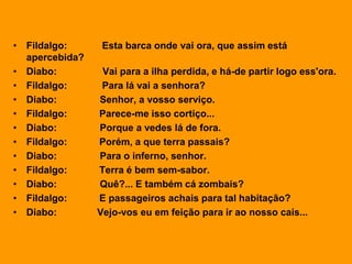 • Fildalgo: Esta barca onde vai ora, que assim está
apercebida?
• Diabo: Vai para a ilha perdida, e há-de partir logo ess'ora.
• Fildalgo: Para lá vai a senhora?
• Diabo: Senhor, a vosso serviço.
• Fildalgo: Parece-me isso cortiço...
• Diabo: Porque a vedes lá de fora.
• Fildalgo: Porém, a que terra passais?
• Diabo: Para o inferno, senhor.
• Fildalgo: Terra é bem sem-sabor.
• Diabo: Quê?... E também cá zombais?
• Fildalgo: E passageiros achais para tal habitação?
• Diabo: Vejo-vos eu em feição para ir ao nosso cais...
 