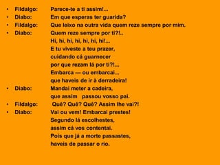 • Fildalgo: Parece-te a ti assim!...
• Diabo: Em que esperas ter guarida?
• Fildalgo: Que leixo na outra vida quem reze sempre por mim.
• Diabo: Quem reze sempre por ti?!..
Hi, hi, hi, hi, hi, hi, hi!...
E tu viveste a teu prazer,
cuidando cá guarnecer
por que rezam lá por ti?!...
Embarca — ou embarcai...
que haveis de ir à derradeira!
• Diabo: Mandai meter a cadeira,
que assim passou vosso pai.
• Fildalgo: Quê? Quê? Quê? Assim lhe vai?!
• Diabo: Vai ou vem! Embarcai prestes!
Segundo lá escolhestes,
assim cá vos contentai.
Pois que já a morte passastes,
haveis de passar o rio.
 