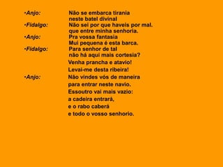 •Anjo: Não se embarca tirania
neste batel divinal
•Fidalgo: Não sei por que haveis por mal.
que entre minha senhoria.
•Anjo: Pra vossa fantasia
Mui pequena é esta barca.
•Fidalgo: Para senhor de tal
não há aqui mais cortesia?
Venha prancha e atavio!
Levai-me desta ribeira!
•Anjo: Não vindes vós de maneira
para entrar neste navio.
Essoutro vai mais vazio:
a cadeira entrará,
e o rabo caberá
e todo o vosso senhorio.
 
