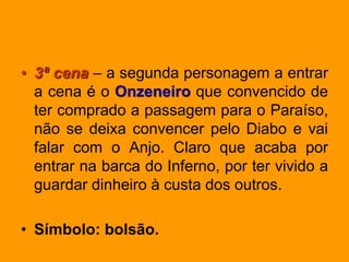 • 3ª cena – a segunda personagem a entrar
a cena é o Onzeneiro que convencido de
ter comprado a passagem para o Paraíso,
não se deixa convencer pelo Diabo e vai
falar com o Anjo. Claro que acaba por
entrar na barca do Inferno, por ter vivido a
guardar dinheiro à custa dos outros.
• Símbolo: bolsão.
 