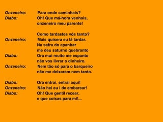 Onzeneiro: Para onde caminhais?
Diabo: Oh! Que má-hora venhais,
onzeneiro meu parente!
Como tardastes vós tanto?
Onzeneiro: Mais quisera eu lá tardar.
Na safra do apanhar
me deu saturno quebranto
Diabo: Ora mui muito me espanto
não vos livrar o dinheiro.
Onzeneiro: Nem tão só para o barqueiro
não me deixaram nem tanto.
Diabo: Ora entrai, entrai aqui!
Onzeneiro: Não hei eu i de embarcar!
Diabo: Oh! Que gentil recear,
e que coisas para mi!...
 
