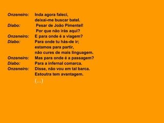 Onzeneiro: Inda agora faleci,
deixai-me buscar batel.
Diabo: Pesar de João Pimentel!
Por que não irás aqui?
Onzeneiro: E para onde é a viagem?
Diabo: Para onde tu hás-de ir;
estamos para partir,
não cures de mais linguagem.
Onzeneiro: Mas para onde é a passagem?
Diabo: Para a infernal comarca.
Onzeneiro: Disse, não vou em tal barca.
Estoutra tem avantagem.
(...)
 
