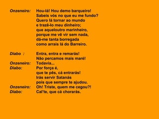 Onzeneiro: Hou-lá! Hou demo barqueiro!
Sabeis vós no que eu me fundo?
Quero lá tornar ao mundo
e trazê-lo meu dinheiro;
que aqueloutro marinheiro,
porque me vê vir sem nada,
dá-me tanta borregada
como arrais lá do Barreiro.
Diabo : Entra, entra e remarás!
Não percamos mais maré!
Onzeneiro: Todavia...
Diabo: Por força é,
que te pês, cá entrarás!
Irás servir Satanás
pois que sempre te ajudou.
Onzeneiro: Oh! Triste, quem me cegou?!
Diabo: Cal’te, que cá chorarás.
 