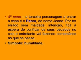• 4ª cena – a terceira personagem a entrar
a cena é o Parvo, de nome Joane. Por ter
errado sem maldade, intenção, fica à
espera de purificar os seus pecados no
cais e entretanto vai fazendo comentários
ao que se passa.
• Símbolo: humildade.
 