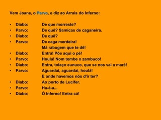 Vem Joane, o Parvo, e diz ao Arrais do Inferno:
• Diabo: De que morreste?
• Parvo: De quê? Samicas de caganeira.
• Diabo: De quê?
• Parvo: De caga merdeira!
Má rabugem que te dê!
• Diabo: Entra! Põe aqui o pé!
• Parvo: Houlá! Nom tombe o zambuco!
• Diabo: Entra, tolaço eunuco, que se nos vai a maré!
• Parvo: Aguardai, aguardai, houlá!
E onde havemos nós d'ir ter?
• Diabo: Ao porto de Lucifer.
• Parvo: Ha-á-a...
• Diabo: Ó Inferno! Entra cá!
 