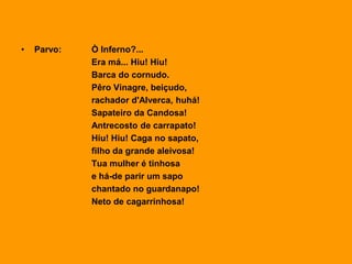 • Parvo: Ò Inferno?...
Era má... Hiu! Hiu!
Barca do cornudo.
Pêro Vinagre, beiçudo,
rachador d'Alverca, huhá!
Sapateiro da Candosa!
Antrecosto de carrapato!
Hiu! Hiu! Caga no sapato,
filho da grande aleivosa!
Tua mulher é tinhosa
e há-de parir um sapo
chantado no guardanapo!
Neto de cagarrinhosa!
 