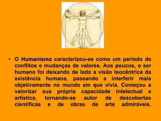 • O Humanismo caracterizou-se como um período de
conflitos e mudanças de valores. Aos poucos, o ser
humano foi deixando de lado a visão teocêntrica da
existência humana, passando a interferir mais
objetivamente no mundo em que vivia. Começou a
valorizar sua própria capacidade intelectual e
artística, tornando-se autor de descobertas
científicas e de obras de arte admiráveis.
 