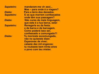 Sapateiro: mandaram-me vir assi...
Mas – para onde é a viagem?
Diabo: Para a terra dos danados.
Sapateiro: E os que morrem confessados
onde têm sua passagem?
Diabo: Não cures de mais linguagem,
que esta é a tua barca, esta!
Sapateiro: Renegaria eu da festa.
e da barca e da barcagem.
Como poderá isso ser,
confessado e comungado?!
Diabo: Tu morreste excomungado,
não no quiseste dizer.
Esperavas de viver;
calaste dez mil enganos;
tu roubaste bem trinta anos
o povo com teu mister.
 