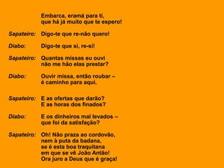 Embarca, eramá para ti,
que há já muito que te espero!
Sapateiro: Digo-te que re-não quero!
Diabo: Digo-te que si, re-si!
Sapateiro: Quantas missas eu ouvi
não me hão elas prestar?
Diabo: Ouvir missa, então roubar –
é caminho para aqui.
Sapateiro: E as ofertas que darão?
E as horas dos finados?
Diabo: E os dinheiros mal levados –
que foi da satisfação?
Sapateiro: Oh! Não praza ao cordovão,
nem à puta da badana,
se é esta boa traquitana
em que se vê João Antão!
Ora juro a Deus que é graça!
 