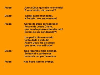 Frade: Juro a Deus que não te entendo!
E este hábito não me val’?
Diabo: Gentil padre mundanal,
a Belzebu vos encomendo!
Frade: Corpo de Deus consagrado!
Pela fé de Jesus Cristo,
que eu não posso entender isto!
Eu hei-de ser condenado?!
Um padre tão namorado
tanto dado à virtude!
Assim Deus me dê saúde
que estou maravilhado!
Diabo: Não façamos mais detença.
Embarcai e partiremos:
tomareis um par de remos.
Frade: Não ficou isso na avença.
.
 