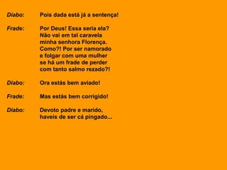 Diabo: Pois dada está já a sentença!
Frade: Por Deus! Essa seria ela?
Não vai em tal caravela
minha senhora Florença.
Como?! Por ser namorado
e folgar com uma mulher
se há um frade de perder
com tanto salmo rezado?!
Diabo: Ora estás bem aviado!
Frade: Mas estás bem corrigido!
Diabo: Devoto padre e marido,
haveis de ser cá pingado...
 