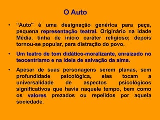 • “Auto" é uma designação genérica para peça,
pequena representação teatral. Originário na Idade
Média, tinha de início caráter religioso; depois
tornou-se popular, para distração do povo.
• Um teatro de tom didático-moralizante, enraizado no
teocentrismo e na ideia de salvação da alma.
• Apesar de suas personagens serem planas, sem
profundidade psicológica, elas tocam a
universalidade de aspectos psicológicos
significativos que havia naquele tempo, bem como
os valores prezados ou repelidos por aquela
sociedade.
O Auto
 