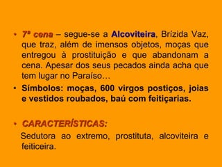 • 7ª cena – segue-se a Alcoviteira, Brízida Vaz,
que traz, além de imensos objetos, moças que
entregou à prostituição e que abandonam a
cena. Apesar dos seus pecados ainda acha que
tem lugar no Paraíso…
• Símbolos: moças, 600 virgos postiços, joias
e vestidos roubados, baú com feitiçarias.
• CARACTERÍSTICAS:
Sedutora ao extremo, prostituta, alcoviteira e
feiticeira.
 