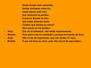 Santa Úrsula nom converteu
tantas cachopas como eu:
todas salvas polo meu
que nenhuma se perdeu.
E prouve Àquele do Céu
que todas acharam dono.
Cuidais que dormia eu sono?
Nem ponto se me perdeu!
• Anjo: Ora vai lá embarcar, não estás importunando.
• Brízida: Pois estou-vos eu contando o porque me haveis de levar.
• Anjo: Não cures de importunar, que não podes vir aqui.
• Brízida: E que má hora eu servi, pois não me há de aproveitar!...
 