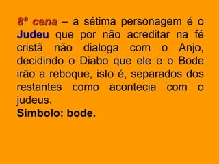 8ª cena – a sétima personagem é o
Judeu que por não acreditar na fé
cristã não dialoga com o Anjo,
decidindo o Diabo que ele e o Bode
irão a reboque, isto é, separados dos
restantes como acontecia com o
judeus.
Símbolo: bode.
 