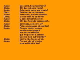 Judeu: Que vai lá, hou marinheiro?
Diabo: Oh! Que má-hora vieste!
Judeu: Cuja é esta barca que preste?
Diabo: Esta barca é do barqueiro.
Judeu: Passai-me, por meu dinheiro.
Diabo: E esse bode há cá de vir?
Judeu: O bode também há-de ir.
Diabo: Oh! Que honrado passageiro!...
Judeu: Sem bode, como irei lá?
Diabo: Pois eu não passo cá cabrões!
Judeu: Eis aqui quatro tostões
e mais se vos pagará.
Por vida do semifará
que me passeis o cabrão!
Quereis mais outro tostão?
Diabo: Nem tu não hás-de vir cá.
Judeu: Por que não irá o judeu
onde vai Brísida Vaz?
 