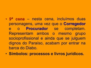• 9ª cena – nesta cena, incluímos duas
personagens, uma vez que o Corregedor
e o Procurador se completam.
Representam ambos o mesmo grupo
socioprofissional e ainda que se julguem
dignos do Paraíso, acabam por entrar na
barca do Diabo.
• Símbolos: processos e livros jurídicos.
 