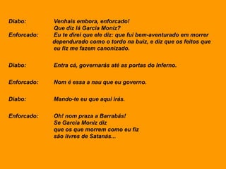 Diabo: Venhais embora, enforcado!
Que diz lá Garcia Moniz?
Enforcado: Eu te direi que ele diz: que fui bem-aventurado em morrer
dependurado como o tordo na buiz, e diz que os feitos que
eu fiz me fazem canonizado.
Diabo: Entra cá, governarás até as portas do Inferno.
Enforcado: Nom é essa a nau que eu governo.
Diabo: Mando-te eu que aqui irás.
Enforcado: Oh! nom praza a Barrabás!
Se Garcia Moniz diz
que os que morrem como eu fiz
são livres de Satanás...
 