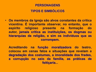 PERSONAGENS
TIPOS E SIMBÓLICOS
• Os membros da Igreja são alvos constantes da crítica
vicentina. É importante observar, no entanto, que o
espírito religioso presente na formação do
autor, jamais critica as instituições, os dogmas ou
hierarquias da religião, e sim os indivíduos que as
corrompem.
Acreditando na função moralizadora do teatro,
colocou em cenas fatos e situações que revelam a
degradação dos costumes, a imoralidade dos frades,
a corrupção no seio da família, as práticas de
feitiçaria...
 