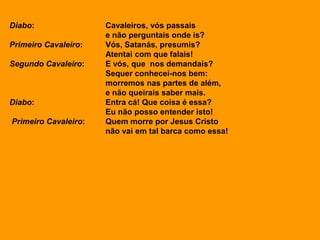 Diabo: Cavaleiros, vós passais
e não perguntais onde is?
Primeiro Cavaleiro: Vós, Satanás, presumis?
Atentai com que falais!
Segundo Cavaleiro: E vós, que nos demandais?
Sequer conhecei-nos bem:
morremos nas partes de além,
e não queirais saber mais.
Diabo: Entra cá! Que coisa é essa?
Eu não posso entender isto!
Primeiro Cavaleiro: Quem morre por Jesus Cristo
não vai em tal barca como essa!
 