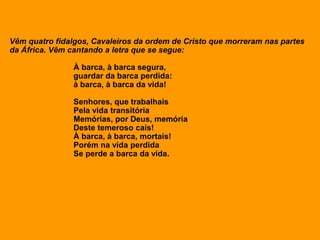 Vêm quatro fidalgos, Cavaleiros da ordem de Cristo que morreram nas partes
da África. Vêm cantando a letra que se segue:
À barca, à barca segura,
guardar da barca perdida:
à barca, à barca da vida!
Senhores, que trabalhais
Pela vida transitória
Memórias, por Deus, memória
Deste temeroso cais!
À barca, à barca, mortais!
Porém na vida perdida
Se perde a barca da vida.
 