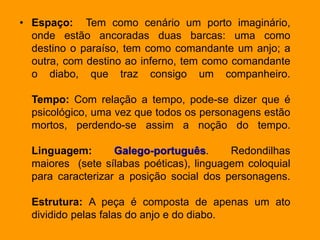 • Espaço: Tem como cenário um porto imaginário,
onde estão ancoradas duas barcas: uma como
destino o paraíso, tem como comandante um anjo; a
outra, com destino ao inferno, tem como comandante
o diabo, que traz consigo um companheiro.
Tempo: Com relação a tempo, pode-se dizer que é
psicológico, uma vez que todos os personagens estão
mortos, perdendo-se assim a noção do tempo.
Linguagem: Galego-português. Redondilhas
maiores (sete sílabas poéticas), linguagem coloquial
para caracterizar a posição social dos personagens.
Estrutura: A peça é composta de apenas um ato
dividido pelas falas do anjo e do diabo.
 