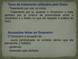 Tipos de tratamento utilizados pelo Diabo
- Tratamento por vós, no início;
- Tratamento por tu, quando o Onzeneiro o trata
também por tu (marca de proximidade entre o
Onzeneiro e o Diabo no que diz respeito à prática do
mal.)
Acusações feitas ao Onzeneiro
O Onzeneiro é acusado de:
- usura (simbolizada no símbolo cénico que ele
transporta, o bolsão);
- ganância;
- obsessão pelo dinheiro.
 