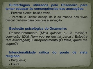 Subterfúgios utilizados pelo Onzeneiro para
tentar escapar às consequências das acusações:
- Perante o Anjo: bolsão vazio.
- Perante o Diabo: desejo de ir ao mundo dos vivos
buscar dinheiro para comprar a salvação.
Evolução psicológica do Onzeneiro:
Descontentamento (Mais quisera eu lá tardar)
convicção (Dix! Nom vou eu em tal barca / Estoutra
tem avantagem) arrependimento (Ó triste, quem me
cegou?)
Intencionalidade crítica do ponto de vista
religioso
- Burguesia;
- Usura.
 