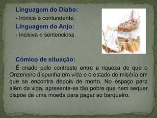 Linguagem do Diabo:
- Irónica e contundente.
Linguagem do Anjo:
- Incisiva e sentenciosa.
Cómico de situação:
É criado pelo contraste entre a riqueza de que o
Onzeneiro dispunha em vida e o estado de miséria em
que se encontra depois de morto. No espaço para
além da vida, apresenta-se tão pobre que nem sequer
dispõe de uma moeda para pagar ao barqueiro.
 