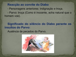 Reacção ao convite do Diabo
- Personagens anteriores: indignação e troça.
- Parvo: troça (Como é inocente, acha natural que o
homem voe).
Significado do silêncio do Diabo perante os
insultos do Parvo:
Ausência de pecados do Parvo.
 