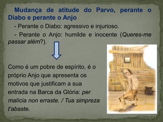 Mudança de atitude do Parvo, perante o
Diabo e perante o Anjo
- Perante o Diabo: agressivo e injurioso.
- Perante o Anjo: humilde e inocente (Queres-me
passar além?).
Como é um pobre de espírito, é o
próprio Anjo que apresenta os
motivos que justificam a sua
entrada na Barca da Glória: per
malícia non erraste. / Tua simpreza
t’abaste.
 
