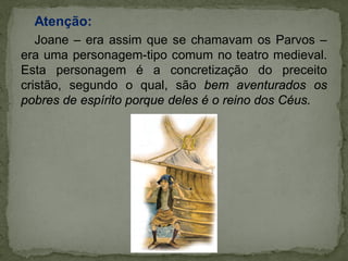 Atenção:
Joane – era assim que se chamavam os Parvos –
era uma personagem-tipo comum no teatro medieval.
Esta personagem é a concretização do preceito
cristão, segundo o qual, são bem aventurados os
pobres de espírito porque deles é o reino dos Céus.
 