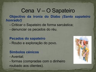 Objectivo da ironia do Diabo (Santo sapateiro
honrado!)
- Criticar o Sapateiro de forma sarcástica;
- denunciar os pecados do réu.
Pecados do sapateiro
- Roubo e exploração do povo.
Símbolos cénicos
- Avental;
- formas (compradas com o dinheiro
roubado aos clientes).
 