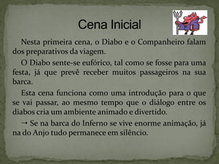 Nesta primeira cena, o Diabo e o Companheiro falam
dos preparativos da viagem.
O Diabo sente-se eufórico, tal como se fosse para uma
festa, já que prevê receber muitos passageiros na sua
barca.
Esta cena funciona como uma introdução para o que
se vai passar, ao mesmo tempo que o diálogo entre os
diabos cria um ambiente animado e divertido.
 Se na barca do Inferno se vive enorme animação, já
na do Anjo tudo permanece em silêncio.
 