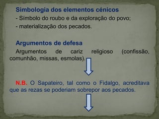Simbologia dos elementos cénicos
- Símbolo do roubo e da exploração do povo;
- materialização dos pecados.
Argumentos de defesa
Argumentos de cariz religioso (confissão,
comunhão, missas, esmolas).
N.B. O Sapateiro, tal como o Fidalgo, acreditava
que as rezas se poderiam sobrepor aos pecados.
 