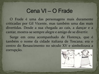 O Frade é uma das personagens mais duramente
criticadas por Gil Vicente, mas também uma das mais
divertidas. Desde a sua chegada ao cais, a dançar e a
cantar, mostra-se sempre alegre e amigo de se divertir.
Surge em cena acompanhado de Florença, que é
também o nome da cidade italiana de Toscana; era o
centro do Renascimento no século XV e simbolizava a
corrupção.
 