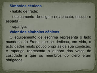 Símbolos cénicos
- hábito de frade;
- equipamento de esgrima (capacete, escudo e
espada);
- rapariga.
Valor dos símbolos cénicos
O equipamento de esgrima representa o lado
mundano do Frade que se dedicou, em vida, a
actividades muito pouco próprias da sua condição.
A rapariga representa a quebra dos votos de
castidade a que os membros do clero eram
obrigados.
 