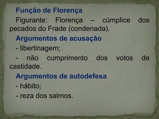 Função de Florença
Figurante: Florença – cúmplice dos
pecados do Frade (condenada).
Argumentos de acusação
- libertinagem;
- não cumprimento dos votos de
castidade.
Argumentos de autodefesa
- hábito;
- reza dos salmos.
 