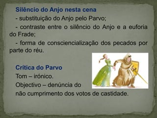 Silêncio do Anjo nesta cena
- substituição do Anjo pelo Parvo;
- contraste entre o silêncio do Anjo e a euforia
do Frade;
- forma de consciencialização dos pecados por
parte do réu.
Crítica do Parvo
Tom – irónico.
Objectivo – denúncia do
não cumprimento dos votos de castidade.
 