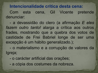 Intencionalidade crítica desta cena:
Com esta cena, Gil Vicente pretende
denunciar:
- a devassidão do clero (a afirmação E eles
fazem outro tanto! alarga a crítica aos outros
frades, mostrando que a quebra dos votos de
castidade de Frei Babriel longe de ser uma
excepção é um hábito generalizado.);
- o materialismo e a corrupção de valores da
Igreja;
- o carácter artificial das orações;
- a cópia dos costumes da nobreza.
 