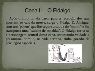 Após o aprontar da barca para a recepção dos que
aportam ao cais da morte, surge o Fidalgo D. Anrique,
com um “pajem” que lhe segura a cauda do “manto” e lhe
transporta uma “cadeira de espaldas”. O Fidalgo torna-se
a personagem central desta cena, ostentando vaidade e
presunção, porque, na vida terrena, tinha gozado de
privilégios especiais.
 
