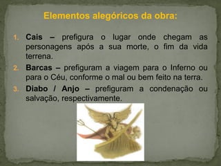 Elementos alegóricos da obra:
1. Cais – prefigura o lugar onde chegam as
personagens após a sua morte, o fim da vida
terrena.
2. Barcas – prefiguram a viagem para o Inferno ou
para o Céu, conforme o mal ou bem feito na terra.
3. Diabo / Anjo – prefiguram a condenação ou
salvação, respectivamente.
 