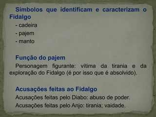 Símbolos que identificam e caracterizam o
Fidalgo
- cadeira
- pajem
- manto
Função do pajem
Personagem figurante: vítima da tirania e da
exploração do Fidalgo (é por isso que é absolvido).
Acusações feitas ao Fidalgo
Acusações feitas pelo Diabo: abuso de poder.
Acusações feitas pelo Anjo: tirania; vaidade.
 