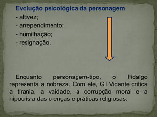 Evolução psicológica da personagem
- altivez;
- arrependimento;
- humilhação;
- resignação.
Enquanto personagem-tipo, o Fidalgo
representa a nobreza. Com ele, Gil Vicente critica
a tirania, a vaidade, a corrupção moral e a
hipocrisia das crenças e práticas religiosas.
 