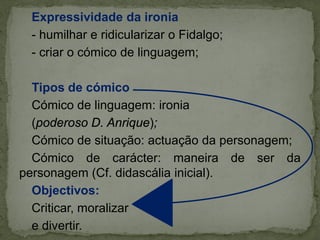 Expressividade da ironia
- humilhar e ridicularizar o Fidalgo;
- criar o cómico de linguagem;
Tipos de cómico
Cómico de linguagem: ironia
(poderoso D. Anrique);
Cómico de situação: actuação da personagem;
Cómico de carácter: maneira de ser da
personagem (Cf. didascália inicial).
Objectivos:
Criticar, moralizar
e divertir.
 