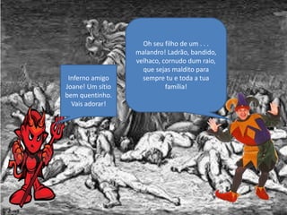 Oh seu filho de um . . .
malandro! Ladrão, bandido,
velhaco, cornudo dum raio,
que sejas maldito para
sempre tu e toda a tua
família!
Inferno amigo
Joane! Um sítio
bem quentinho.
Vais adorar!
 